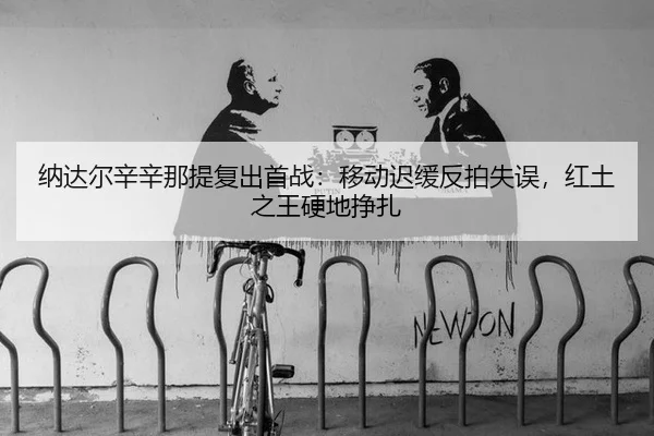 纳达尔辛辛那提复出首战：移动迟缓反拍失误，红土之王硬地挣扎