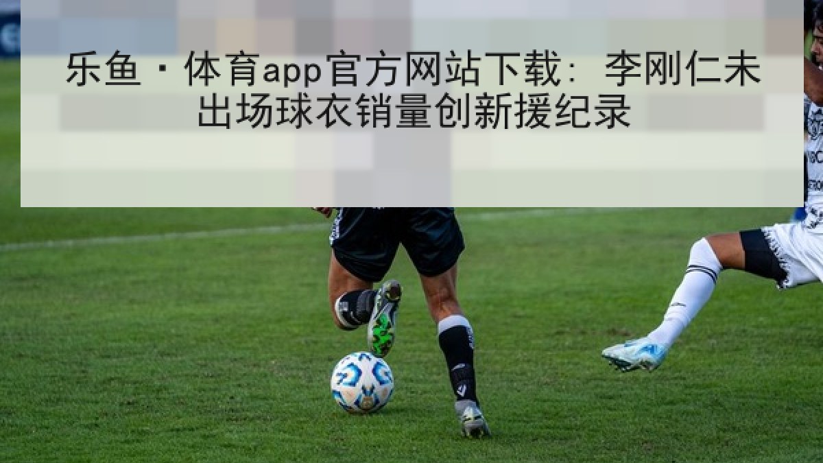 乐鱼·体育app官方网站下载: 李刚仁未出场球衣销量创新援纪录