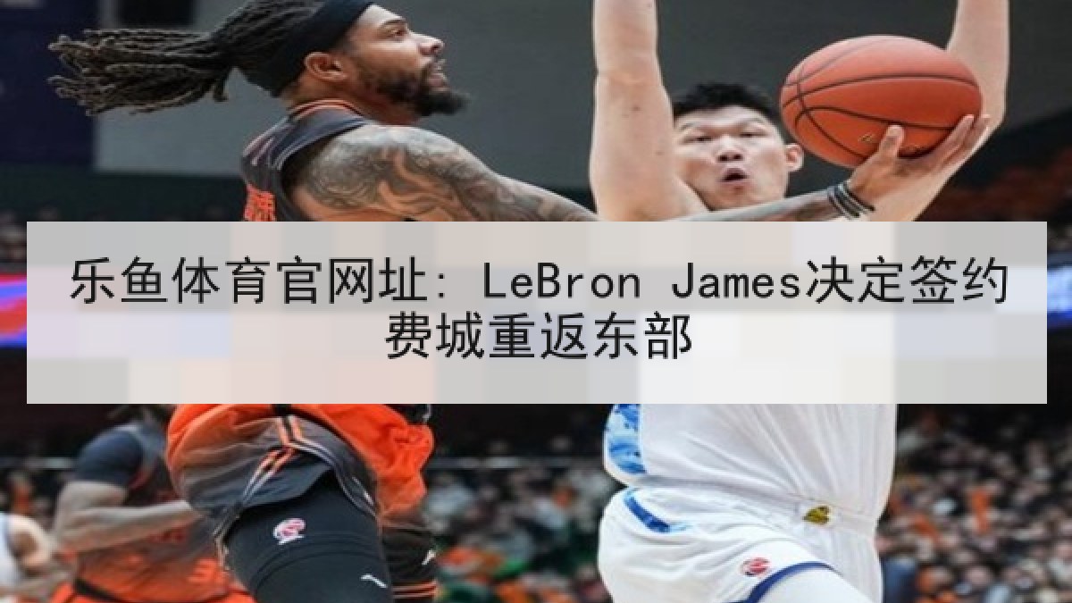 乐鱼体育官网址: LeBron James决定签约费城重返东部 乐鱼体育官网址: LeBron James决定签约费城重返东部