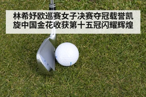林希妤欧巡赛女子决赛夺冠载誉凯旋中国金花收获第十五冠闪耀辉煌