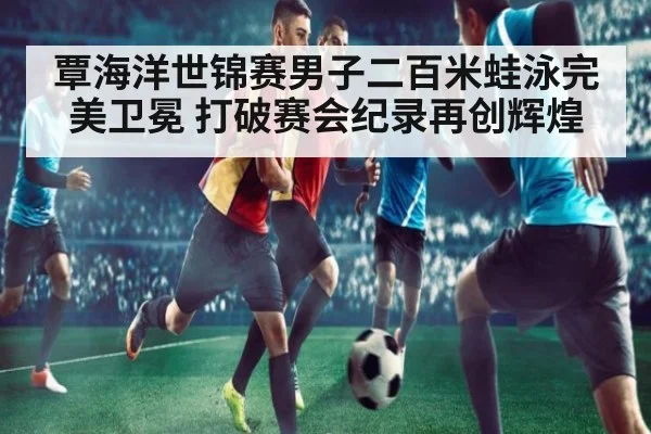 覃海洋世锦赛男子二百米蛙泳完美卫冕 打破赛会纪录再创辉煌