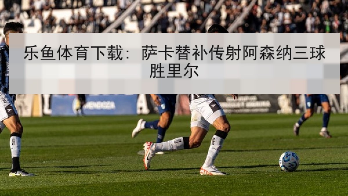 乐鱼体育下载: 萨卡替补传射阿森纳三球胜里尔