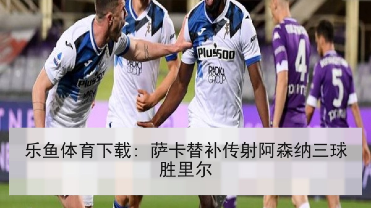 乐鱼体育下载: 萨卡替补传射阿森纳三球胜里尔